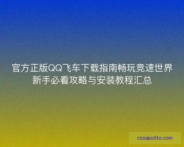 官方正版QQ飞车下载指南畅玩竞速世界新手必看攻略与安装教程汇总